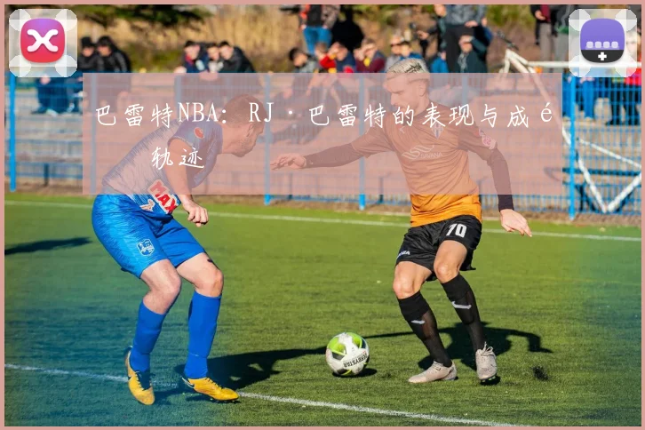 巴雷特NBA：RJ·巴雷特的表现与成长轨迹