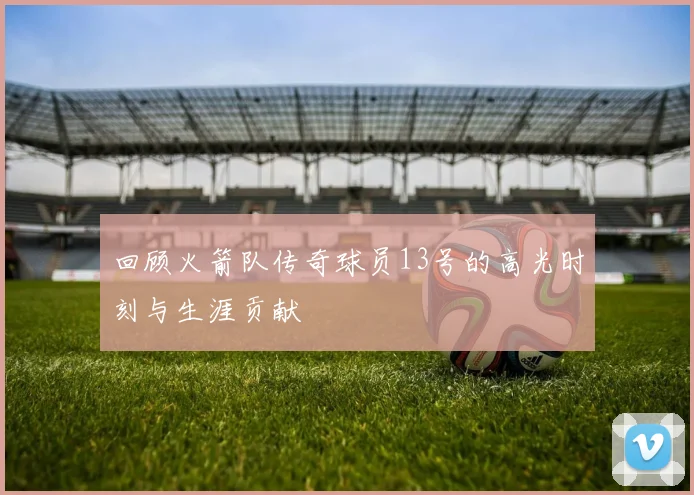 回顾火箭队传奇球员13号的高光时刻与生涯贡献